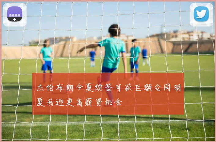杰伦布朗今夏续签可获巨额合同明夏或迎更高薪资机会
