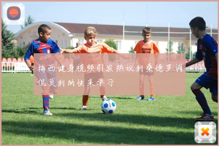 梅西健身视频引发热议利桑德罗调侃莫利纳快来学习