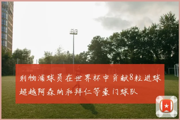 利物浦球员在世界杯中贡献8粒进球超越阿森纳和拜仁等豪门球队