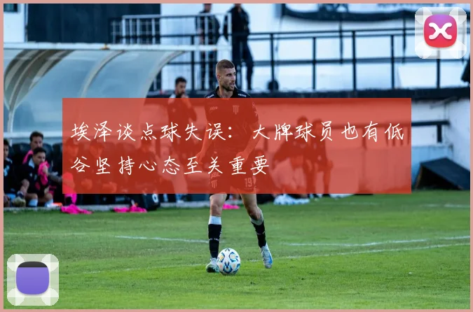 埃泽谈点球失误：大牌球员也有低谷坚持心态至关重要