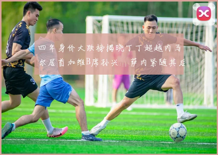 四年身价大跌榜揭晓丁丁超越内马尔居首加维B席孙兴慜萨内紧随其后