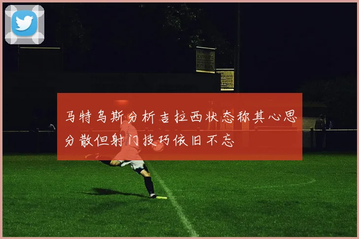 马特乌斯分析吉拉西状态称其心思分散但射门技巧依旧不忘