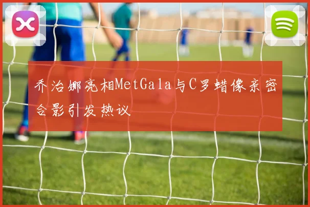 乔治娜亮相MetGala与C罗蜡像亲密合影引发热议