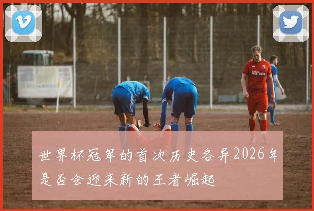 世界杯冠军的首次历史各异2026年是否会迎来新的王者崛起