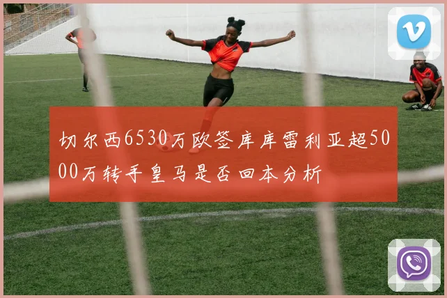 切尔西6530万欧签库库雷利亚超5000万转手皇马是否回本分析