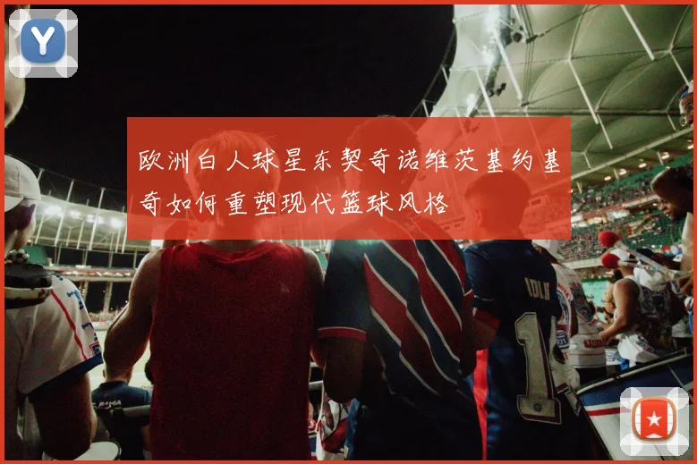 欧洲白人球星东契奇诺维茨基约基奇如何重塑现代篮球风格