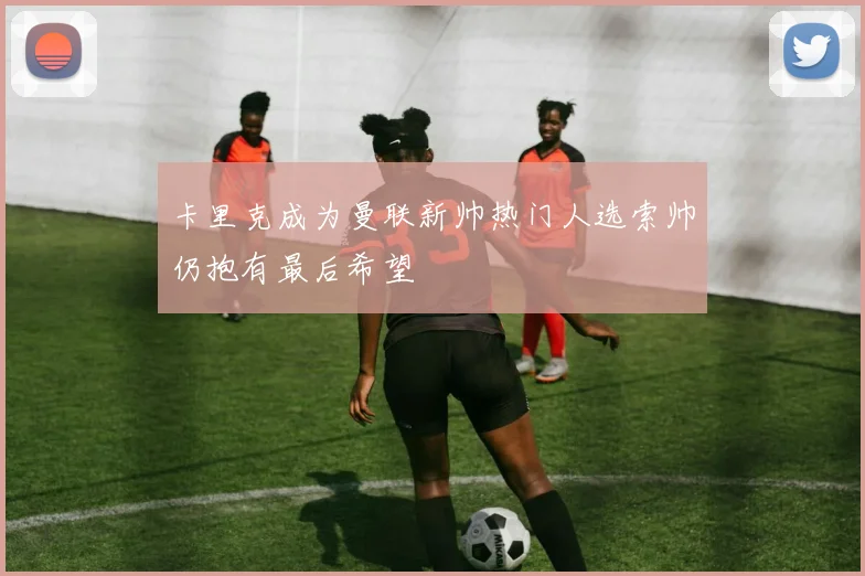 卡里克成为曼联新帅热门人选索帅仍抱有最后希望
