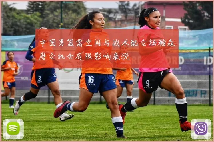 中国男篮需空间与战术配合杨瀚森磨合机会有限影响表现