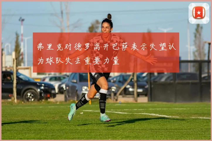 弗里克对德罗离开巴萨表示失望认为球队失去重要力量