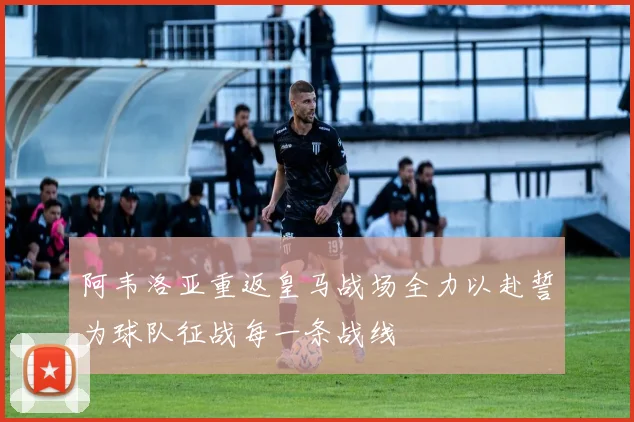 阿韦洛亚重返皇马战场全力以赴誓为球队征战每一条战线
