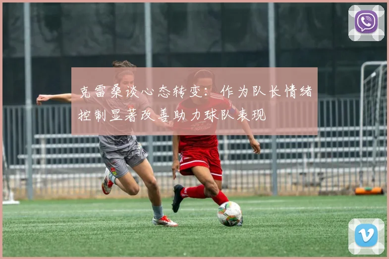 克雷桑谈心态转变：作为队长情绪控制显著改善助力球队表现