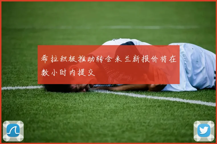 希拉积极推动转会米兰新报价将在数小时内提交